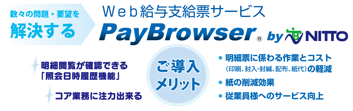 数々の問題・要望を解決する　Web給与支給票サービス　PayBrowser　明細閲覧が確認できる「照会日時履歴機能」　コア業務に注力出来る　明細票に係わる作業とコストの軽減　紙の削減効果　従業員様へのサービス向上